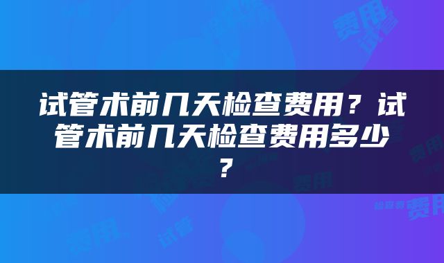 试管术前几天检查费用？试管术前几天检查费用多少？