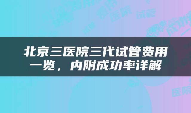 北京三医院三代试管费用一览，内附成功率详解