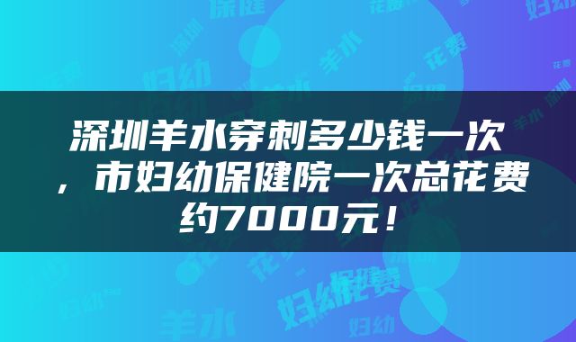 深圳羊水穿刺多少钱一次，市妇幼保健院一次总花费约7000元！