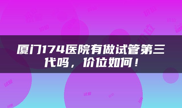 厦门174医院有做试管第三代吗，价位如何！