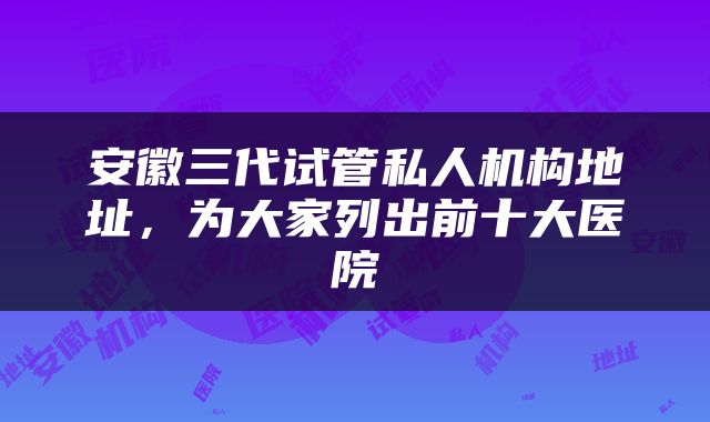 安徽三代试管私人机构地址，为大家列出前十大医院