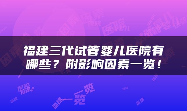 福建三代试管婴儿医院有哪些？附影响因素一览！