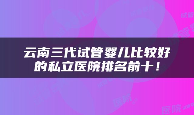 云南三代试管婴儿比较好的私立医院排名前十！
