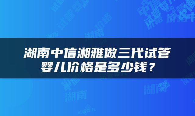 湖南中信湘雅做三代试管婴儿价格是多少钱？