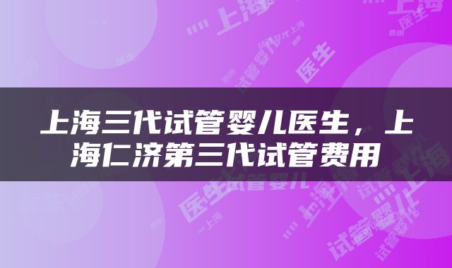 上海三代试管婴儿医生，上海仁济第三代试管费用