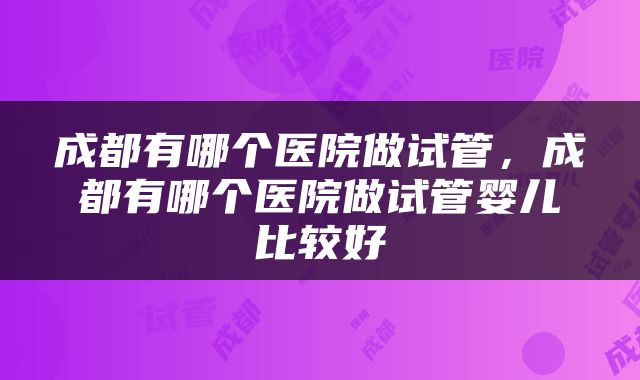 成都有哪个医院做试管，成都有哪个医院做试管婴儿比较好