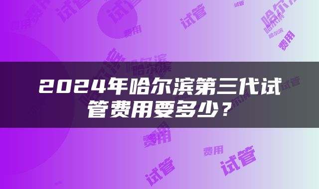 2024年哈尔滨第三代试管费用要多少？