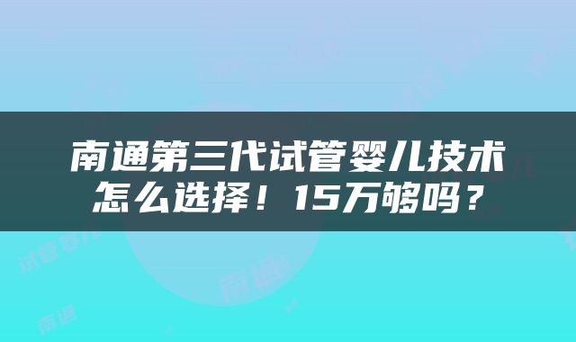 南通第三代试管婴儿技术怎么选择！15万够吗？