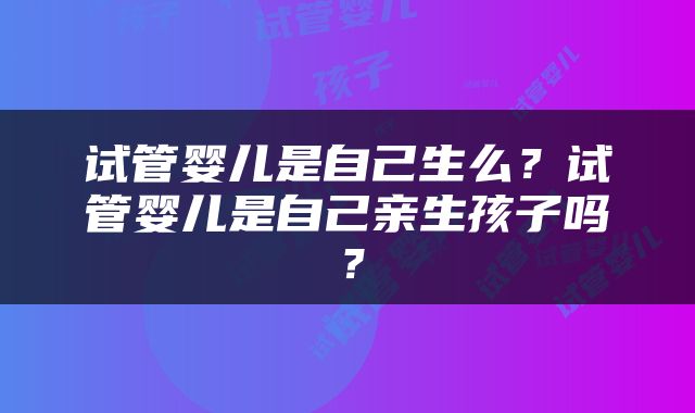 试管婴儿是自己生么？试管婴儿是自己亲生孩子吗？