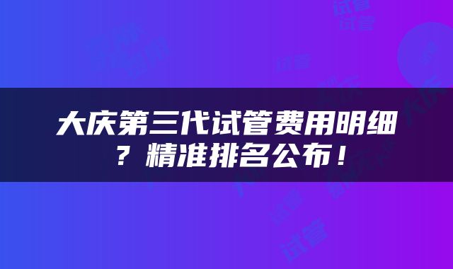 大庆第三代试管费用明细？精准排名公布！