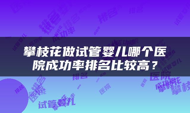 攀枝花做试管婴儿哪个医院成功率排名比较高？