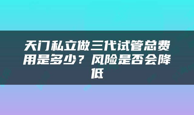 天门私立做三代试管总费用是多少？风险是否会降低