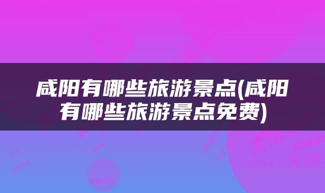 咸阳有哪些旅游景点(咸阳有哪些旅游景点免费)