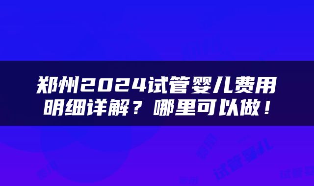 郑州2024试管婴儿费用明细详解？哪里可以做！