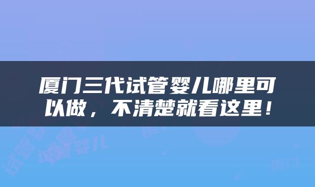 厦门三代试管婴儿哪里可以做，不清楚就看这里！