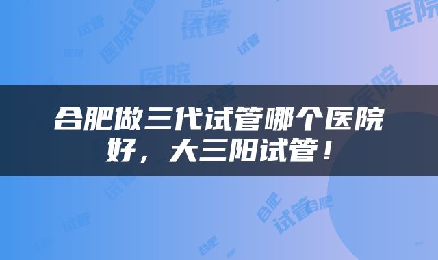 合肥做三代试管哪个医院好，大三阳试管！