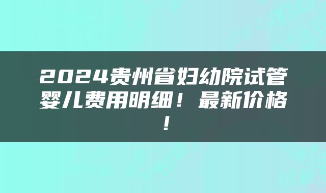 2024贵州省妇幼院试管婴儿费用明细！最新价格！