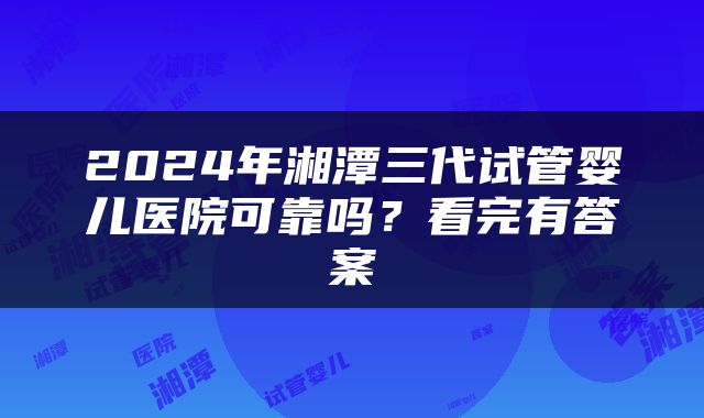 2024年湘潭三代试管婴儿医院可靠吗？看完有答案