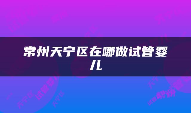 常州天宁区在哪做试管婴儿
