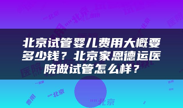 北京试管婴儿费用大概要多少钱？北京家恩德运医院做试管怎么样？