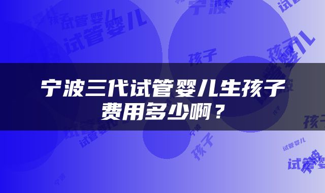 宁波三代试管婴儿生孩子费用多少啊？