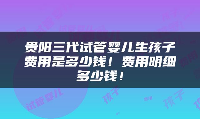 贵阳三代试管婴儿生孩子费用是多少钱！费用明细多少钱！