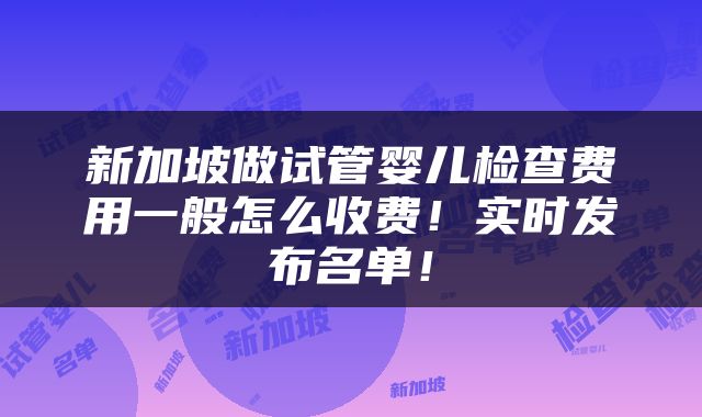 新加坡做试管婴儿检查费用一般怎么收费！实时发布名单！