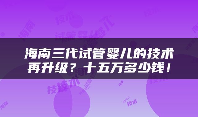 海南三代试管婴儿的技术再升级？十五万多少钱！