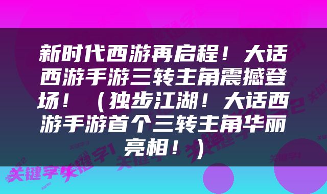 新时代西游再启程！大话西游手游三转主角震撼登场！（独步江湖！大话西游手游首个三转主角华丽亮相！）