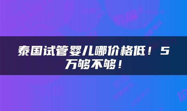 泰国试管婴儿哪价格低！5万够不够！