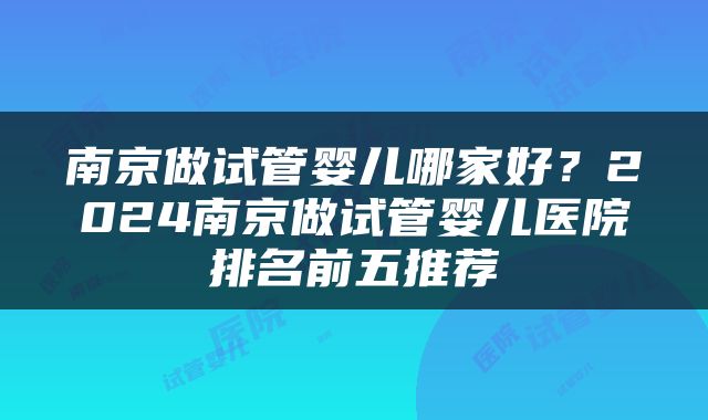 南京做试管婴儿哪家好？2024南京做试管婴儿医院排名前五推荐