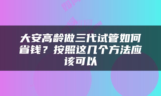 大安高龄做三代试管如何省钱？按照这几个方法应该可以