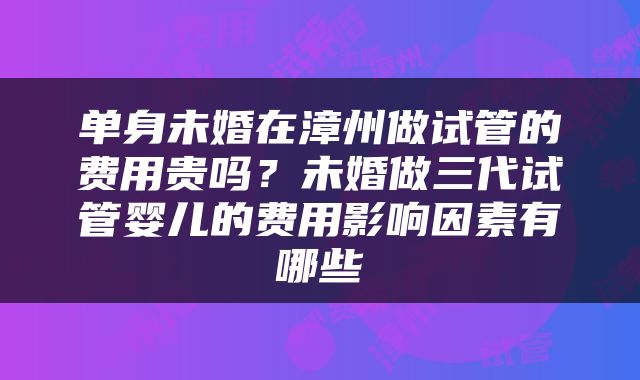 单身未婚在漳州做试管的费用贵吗？未婚做三代试管婴儿的费用影响因素有哪些