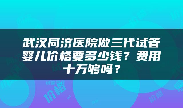 武汉同济医院做三代试管婴儿价格要多少钱？费用十万够吗？