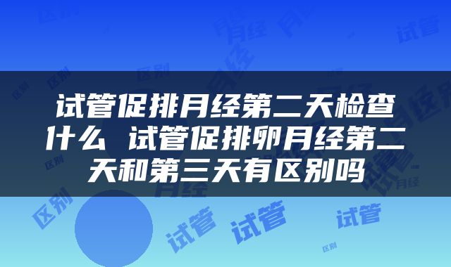 试管促排月经第二天检查什么 试管促排卵月经第二天和第三天有区别吗