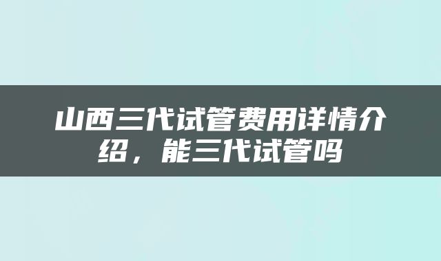 山西三代试管费用详情介绍，能三代试管吗