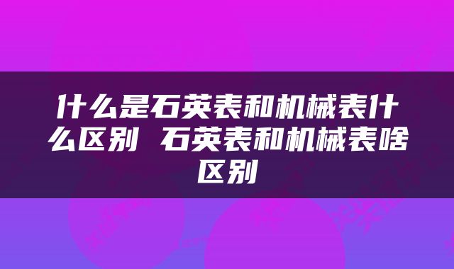 什么是石英表和机械表什么区别 石英表和机械表啥区别