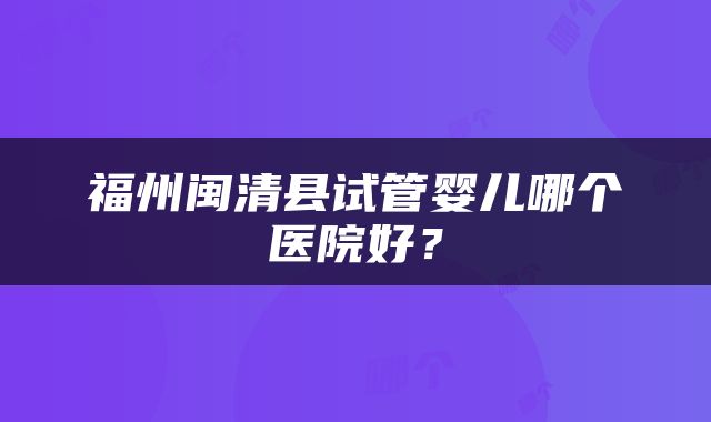 福州闽清县试管婴儿哪个医院好？