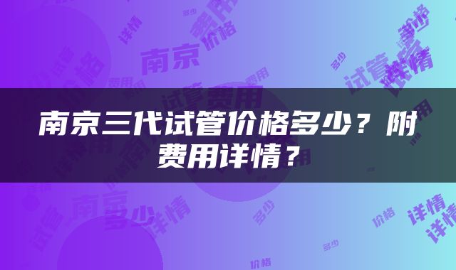 南京三代试管价格多少？附费用详情？