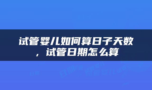 试管婴儿如何算日子天数，试管日期怎么算