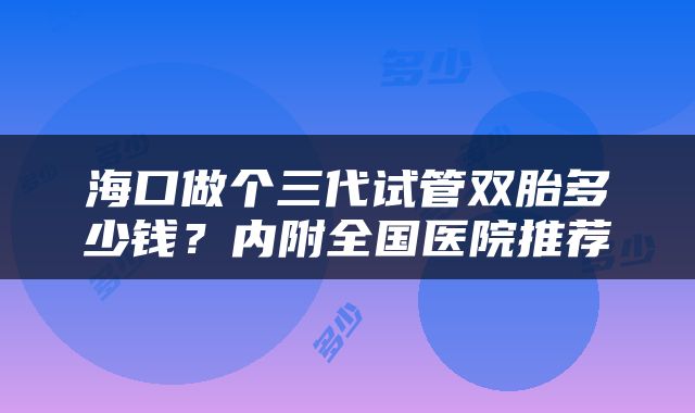 海口做个三代试管双胎多少钱？内附全国医院推荐