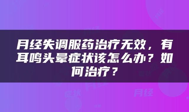 月经失调服药治疗无效，有耳鸣头晕症状该怎么办？如何治疗？