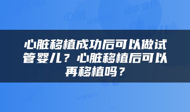 心脏移植成功后可以做试管婴儿？心脏移植后可以再移植吗？