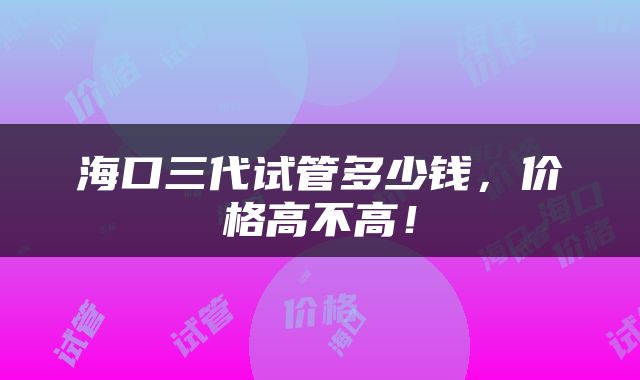 海口三代试管多少钱，价格高不高！