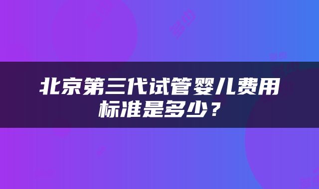 北京第三代试管婴儿费用标准是多少？