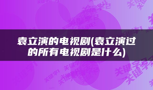 袁立演的电视剧(袁立演过的所有电视剧是什么)
