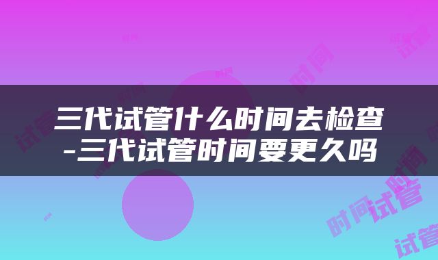 三代试管什么时间去检查-三代试管时间要更久吗
