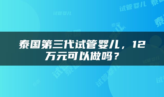 泰国第三代试管婴儿，12万元可以做吗？
