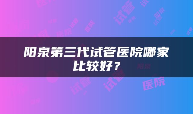 阳泉第三代试管医院哪家比较好？