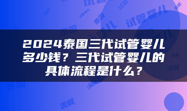 2024泰国三代试管婴儿多少钱？三代试管婴儿的具体流程是什么？